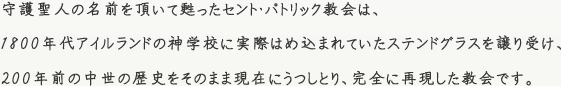 守護聖人の名前を頂いて甦ったセント・パトリック教会は、1800年代アイルランドの神学校に実際はめ込まれていたステンドグラスを譲り受け、200年前の中世の歴史をそのまま現在にうつしとり、完全に再現した教会です。