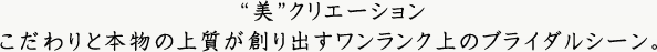 “美”クリエーションこだわりと本物の上質が創り出すワンランク上のブライダルシーン。